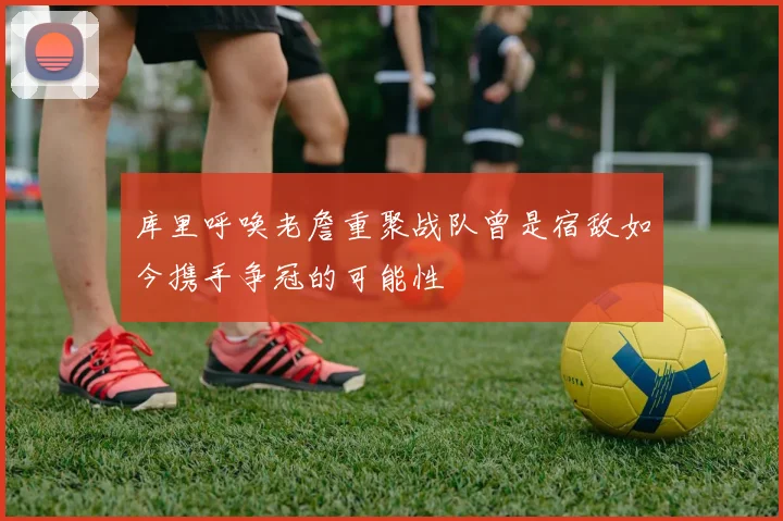 库里呼唤老詹重聚战队曾是宿敌如今携手争冠的可能性