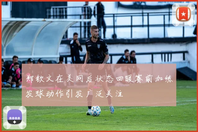 郑钦文在美网后状态回暖赛前加练发球动作引发广泛关注