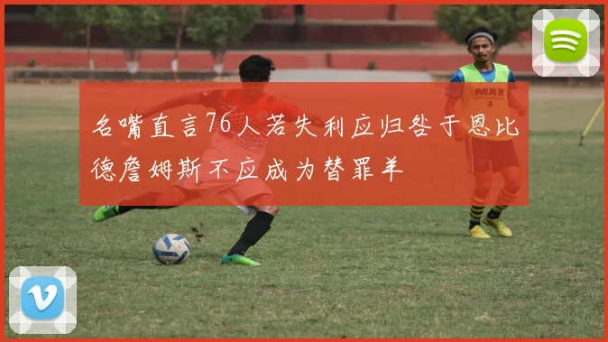 名嘴直言76人若失利应归咎于恩比德詹姆斯不应成为替罪羊