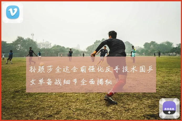 孙颖莎全运会前强化反手技术国乒女单备战细节全面揭秘
