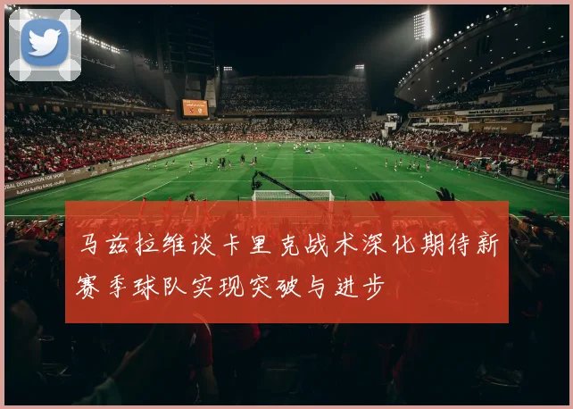 马兹拉维谈卡里克战术深化期待新赛季球队实现突破与进步
