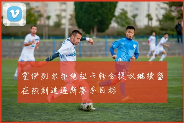 霍伊别尔拒绝纽卡转会提议继续留在热刺追逐新赛季目标
