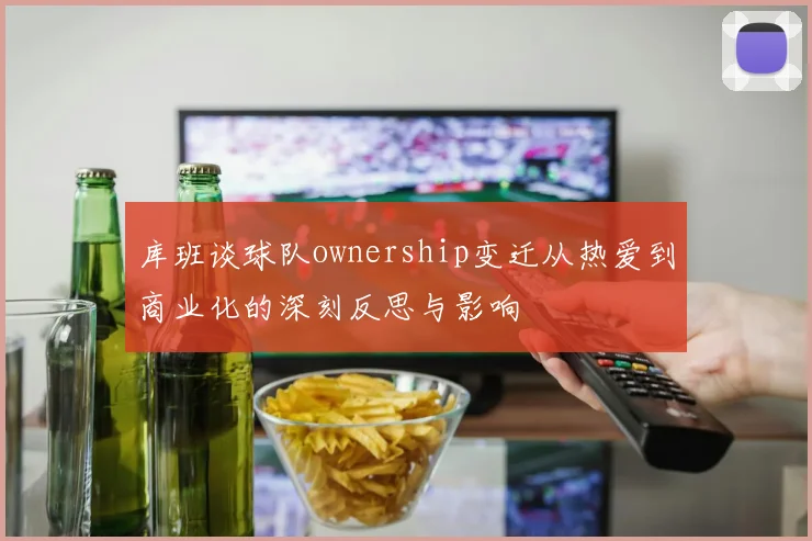 库班谈球队ownership变迁从热爱到商业化的深刻反思与影响