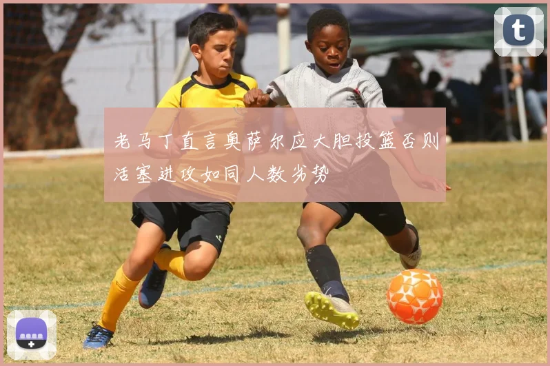 老马丁直言奥萨尔应大胆投篮否则活塞进攻如同人数劣势