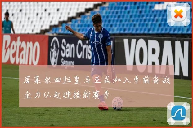 居莱尔回归皇马正式加入季前备战全力以赴迎接新赛季