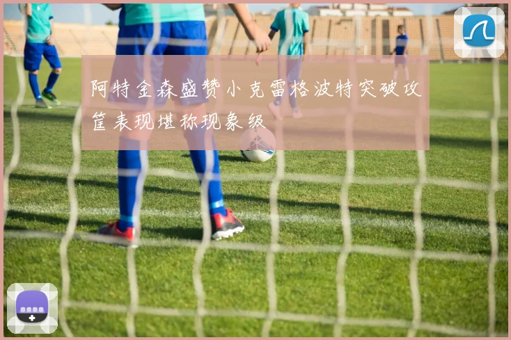 阿特金森盛赞小克雷格波特突破攻筐表现堪称现象级