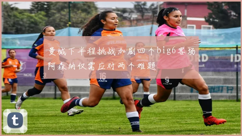 曼城下半程挑战加剧四个big6客场阿森纳仅需应对两个难题