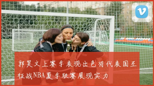 郭昊文上赛季表现出色将代表国王征战NBA夏季联赛展现实力