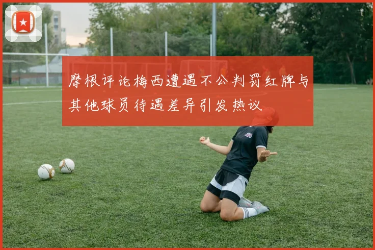摩根评论梅西遭遇不公判罚红牌与其他球员待遇差异引发热议