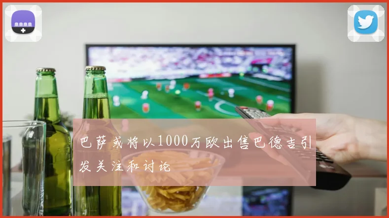 巴萨或将以1000万欧出售巴德吉引发关注和讨论