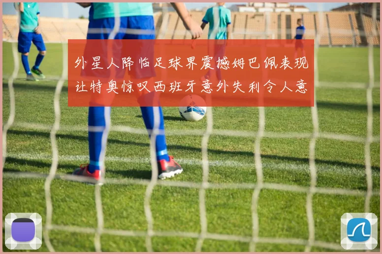 外星人降临足球界震撼姆巴佩表现让特奥惊叹西班牙意外失利令人意外