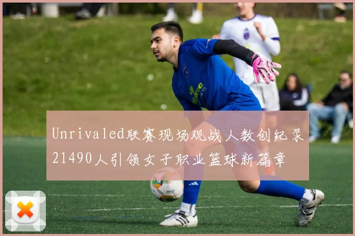 Unrivaled联赛现场观战人数创纪录21490人引领女子职业篮球新篇章