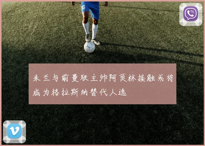 米兰与前曼联主帅阿莫林接触或将成为格拉斯纳替代人选