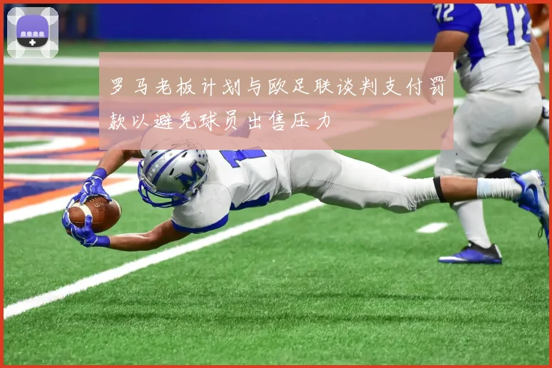 罗马老板计划与欧足联谈判支付罚款以避免球员出售压力