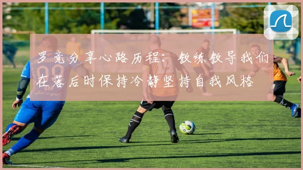 罗竞分享心路历程：教练教导我们在落后时保持冷静坚持自我风格