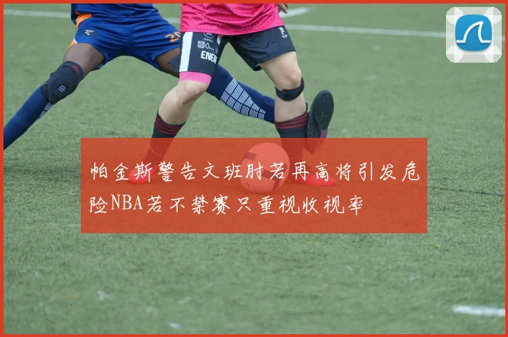 帕金斯警告文班肘若再高将引发危险NBA若不禁赛只重视收视率
