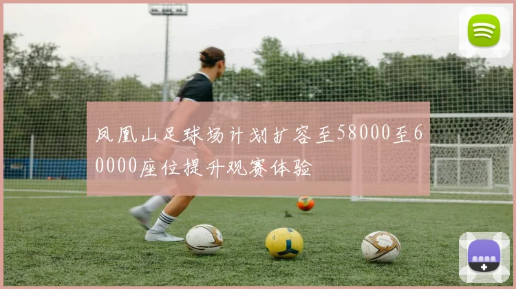 凤凰山足球场计划扩容至58000至60000座位提升观赛体验