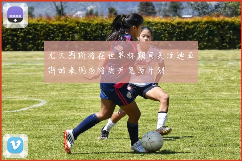 尤文图斯将在世界杯期间关注迪亚斯的表现或将离开皇马计划