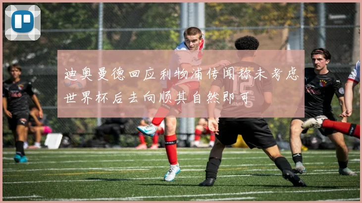 迪奥曼德回应利物浦传闻称未考虑世界杯后去向顺其自然即可