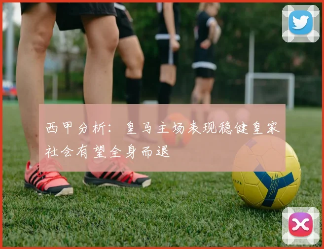 西甲分析：皇马主场表现稳健皇家社会有望全身而退