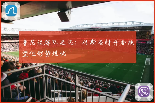 鲁尼谈球队近况：对斯洛特并非绝望但形势堪忧