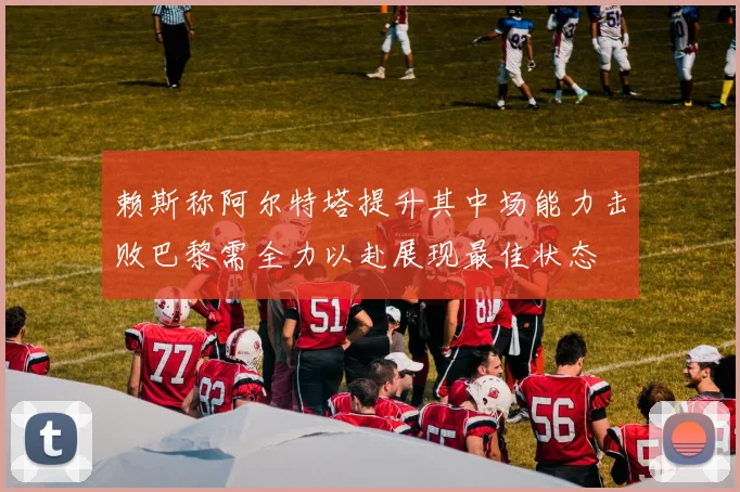 赖斯称阿尔特塔提升其中场能力击败巴黎需全力以赴展现最佳状态