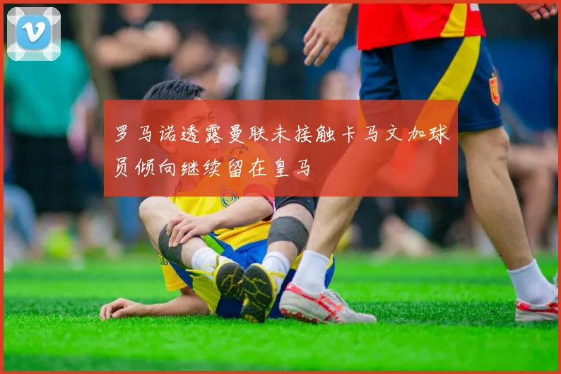 罗马诺透露曼联未接触卡马文加球员倾向继续留在皇马