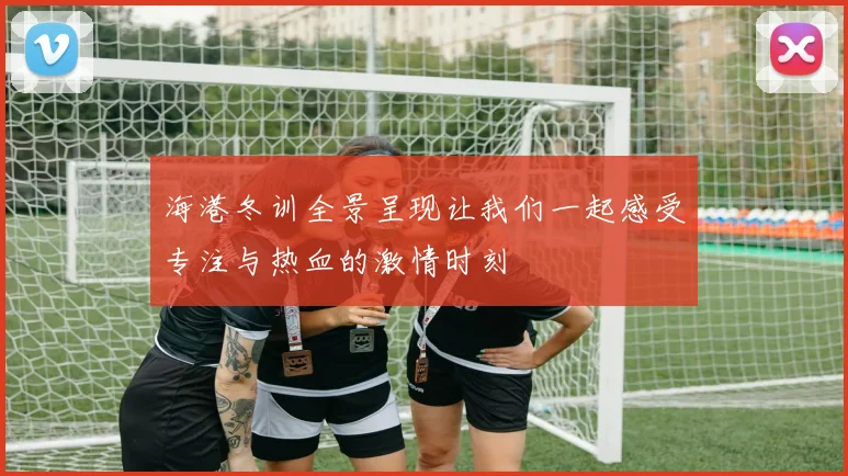 海港冬训全景呈现让我们一起感受专注与热血的激情时刻