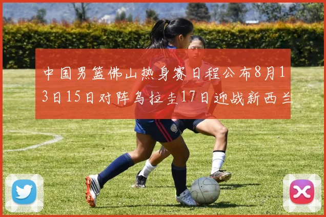 中国男篮佛山热身赛日程公布8月13日15日对阵乌拉圭17日迎战新西兰