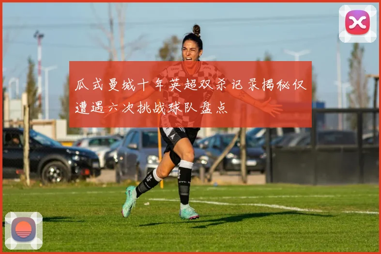 瓜式曼城十年英超双杀记录揭秘仅遭遇六次挑战球队盘点